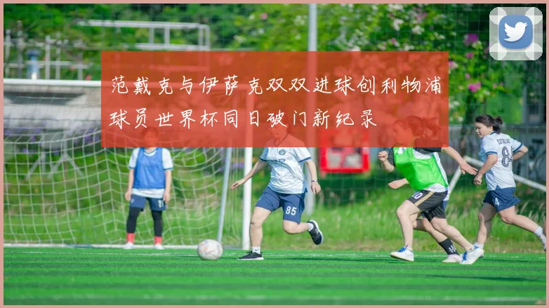 范戴克与伊萨克双双进球创利物浦球员世界杯同日破门新纪录