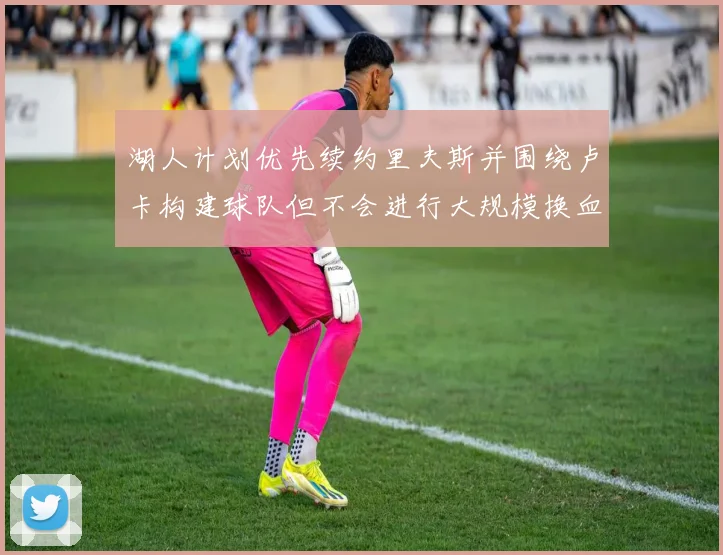 湖人计划优先续约里夫斯并围绕卢卡构建球队但不会进行大规模换血