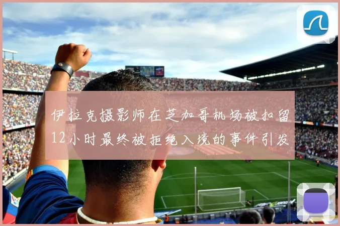 伊拉克摄影师在芝加哥机场被扣留12小时最终被拒绝入境的事件引发关注