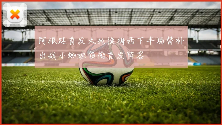 阿根廷首发大轮换梅西下半场替补出战小蜘蛛领衔首发阵容