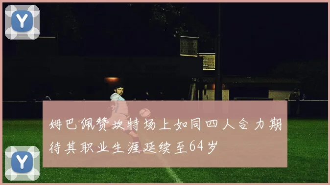 姆巴佩赞坎特场上如同四人合力期待其职业生涯延续至64岁