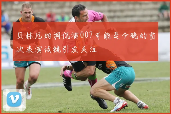 贝林厄姆调侃演007可能是今晚的首次表演试镜引发关注