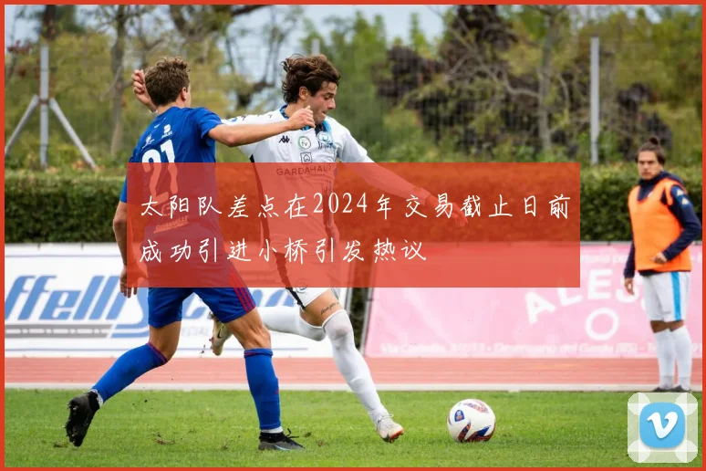 太阳队差点在2024年交易截止日前成功引进小桥引发热议