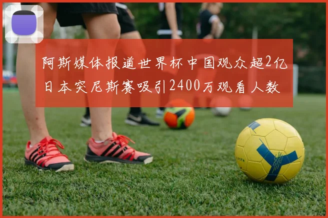 阿斯媒体报道世界杯中国观众超2亿日本突尼斯赛吸引2400万观看人数