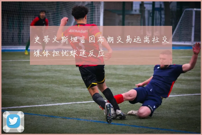 史蒂文斯坦言因布朗交易远离社交媒体担忧球迷反应