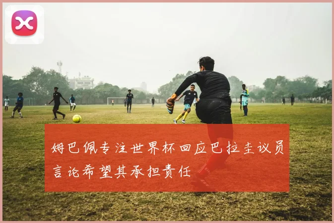 姆巴佩专注世界杯回应巴拉圭议员言论希望其承担责任