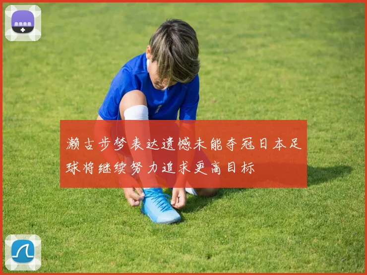 濑古步梦表达遗憾未能夺冠日本足球将继续努力追求更高目标
